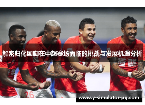 解密归化国脚在中超赛场面临的挑战与发展机遇分析