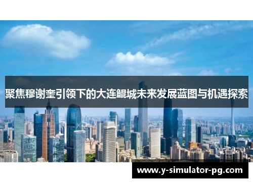 聚焦穆谢奎引领下的大连鲲城未来发展蓝图与机遇探索 聚焦穆谢奎引领下的大连鲲城未来发展蓝图与机遇探索
