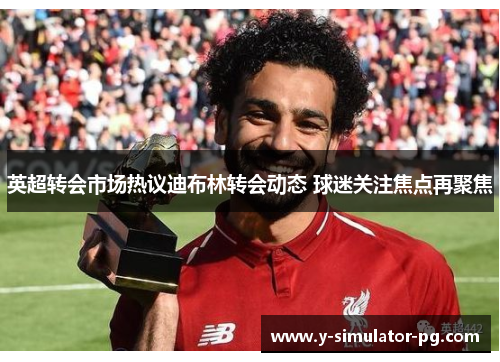 英超转会市场热议迪布林转会动态 球迷关注焦点再聚焦