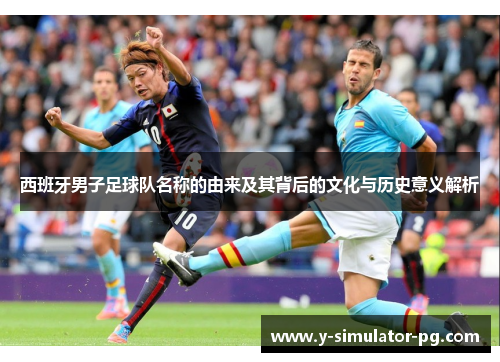 西班牙男子足球队名称的由来及其背后的文化与历史意义解析