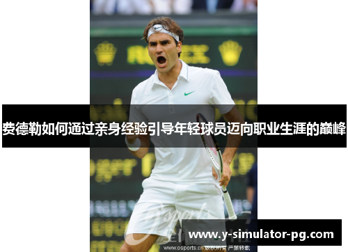 费德勒如何通过亲身经验引导年轻球员迈向职业生涯的巅峰