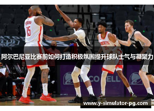 阿尔巴尼亚比赛前如何打造积极氛围提升球队士气与凝聚力