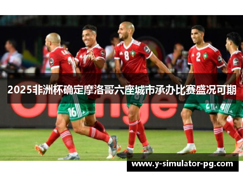 2025非洲杯确定摩洛哥六座城市承办比赛盛况可期