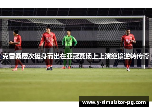 克雷桑屡次挺身而出在亚冠赛场上上演绝境逆转传奇