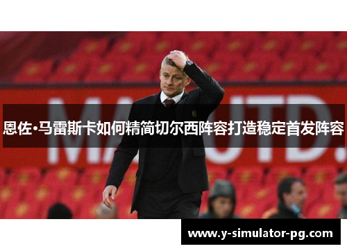 恩佐·马雷斯卡如何精简切尔西阵容打造稳定首发阵容