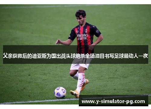 父亲获救后的迪亚斯为国出战头球绝杀全场泪目书写足球最动人一夜