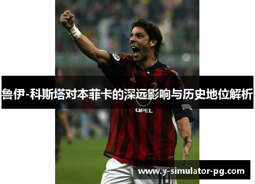 鲁伊-科斯塔对本菲卡的深远影响与历史地位解析