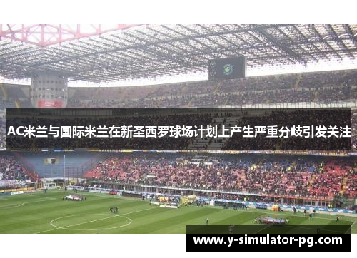 AC米兰与国际米兰在新圣西罗球场计划上产生严重分歧引发关注